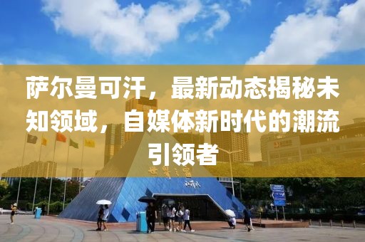 萨尔曼可汗，最新动态揭秘未知领域，自媒体新时代的潮流引领者