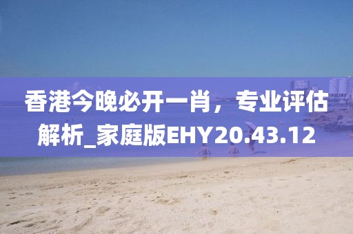 香港今晚必开一肖，专业评估解析_家庭版EHY20.43.12