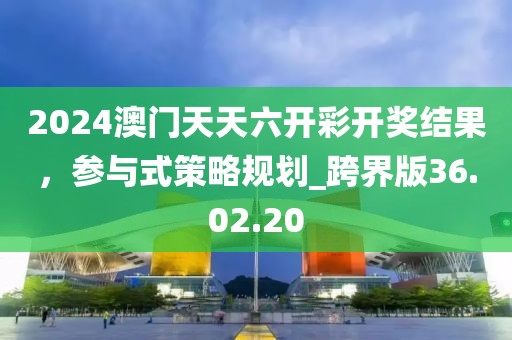 2024澳门天天六开彩开奖结果，参与式策略规划_跨界版36.02.20