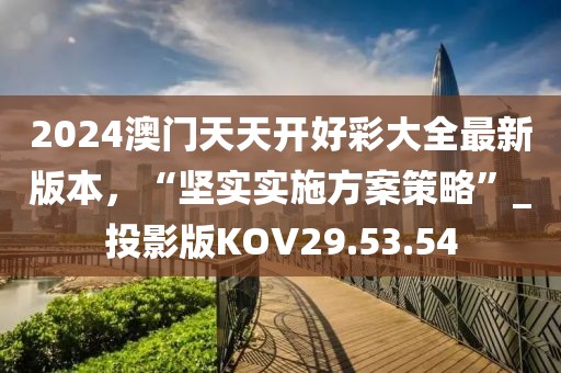 2024澳门天天开好彩大全最新版本，“坚实实施方案策略”_投影版KOV29.53.54