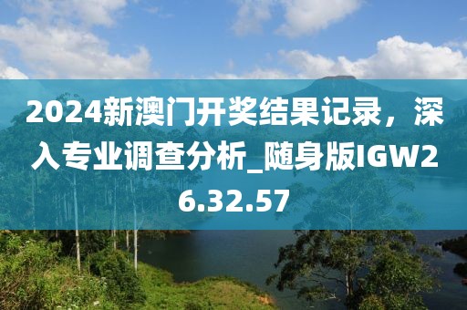 2024新澳门开奖结果记录，深入专业调查分析_随身版IGW26.32.57