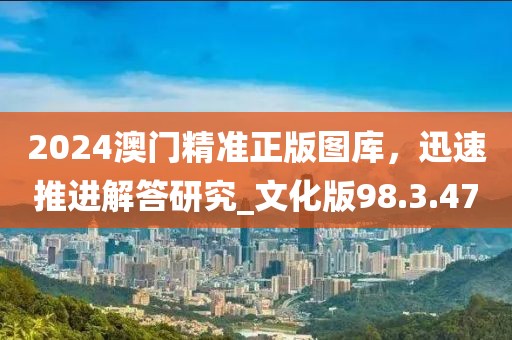 2024澳门精准正版图库，迅速推进解答研究_文化版98.3.47