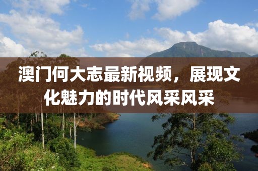澳门何大志最新视频，展现文化魅力的时代风采风采