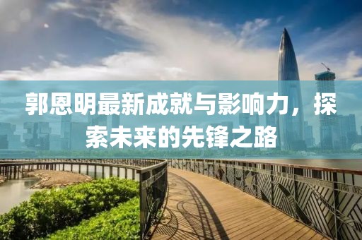 郭恩明最新成就与影响力，探索未来的先锋之路