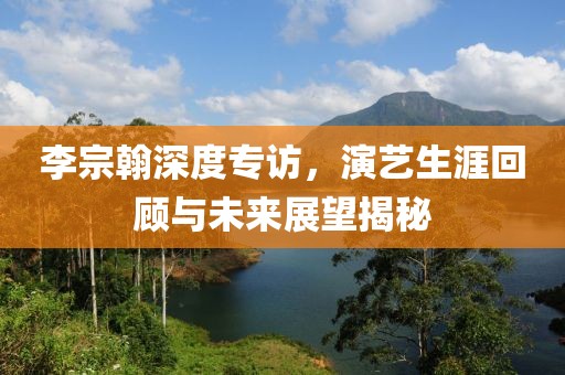李宗翰深度专访，演艺生涯回顾与未来展望揭秘
