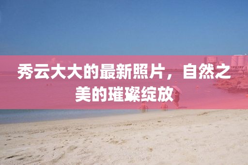 秀云大大的最新照片，自然之美的璀璨绽放