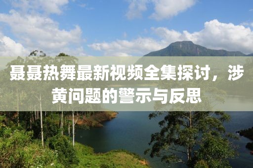 聂聂热舞最新视频全集探讨，涉黄问题的警示与反思