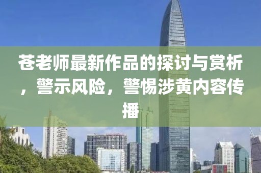 苍老师最新作品的探讨与赏析，警示风险，警惕涉黄内容传播