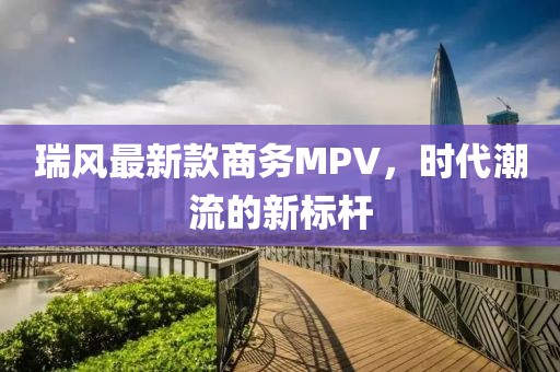 瑞风最新款商务MPV，时代潮流的新标杆