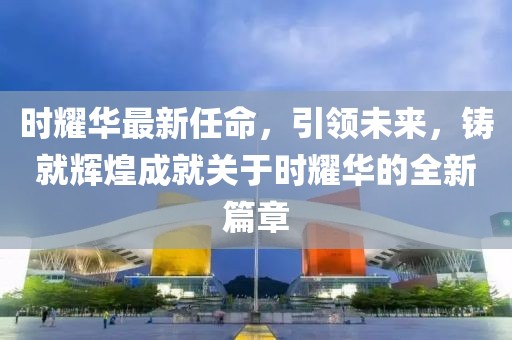 时耀华最新任命，引领未来，铸就辉煌成就关于时耀华的全新篇章