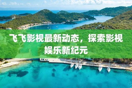 飞飞影视最新动态，探索影视娱乐新纪元