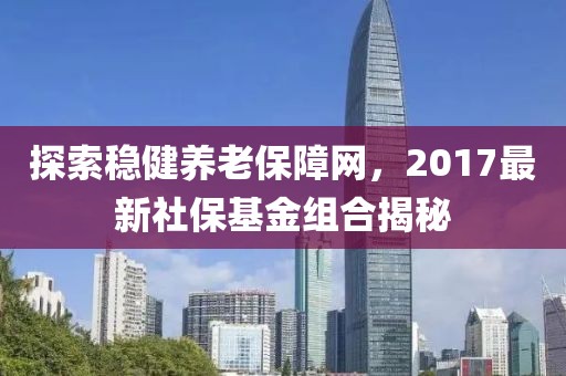 探索稳健养老保障网，2017最新社保基金组合揭秘