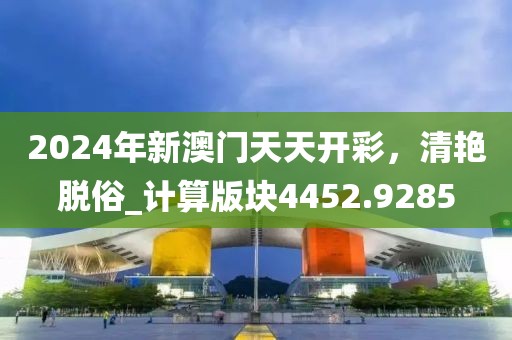 2024年新澳门天天开彩，清艳脱俗_计算版块4452.9285