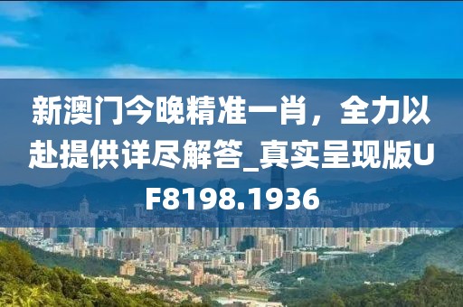 新澳门今晚精准一肖，全力以赴提供详尽解答_真实呈现版UF8198.1936