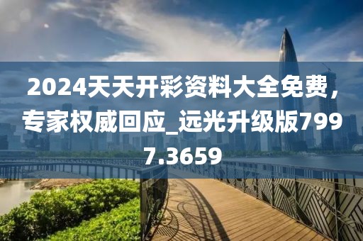 2024天天开彩资料大全免费，专家权威回应_远光升级版7997.3659
