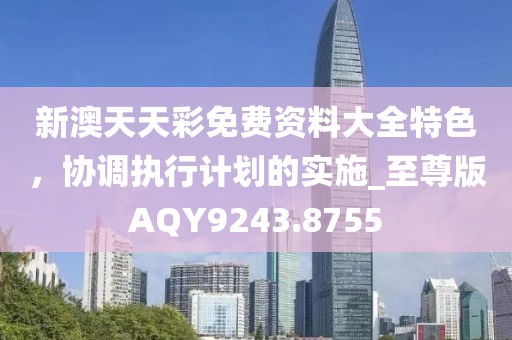 新澳天天彩免费资料大全特色，协调执行计划的实施_至尊版AQY9243.8755