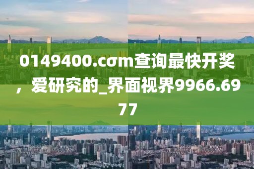 0149400.cσm查询最快开奖，爱研究的_界面视界9966.6977