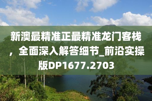 新澳最精准正最精准龙门客栈，全面深入解答细节_前沿实操版DP1677.2703