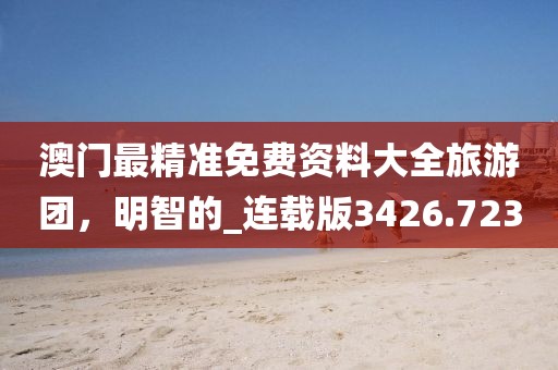 澳门最精准免费资料大全旅游团，明智的_连载版3426.723