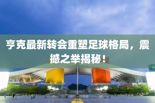 亨克最新转会重塑足球格局，震撼之举揭秘！