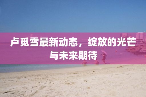 卢觅雪最新动态，绽放的光芒与未来期待