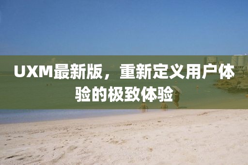 UXM最新版，重新定义用户体验的极致体验
