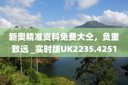 新奥精准资料免费大仝，负重致远 _实时版UK2235.4251