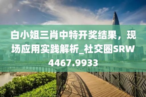 白小姐三肖中特开奖结果，现场应用实践解析_社交圈SRW4467.9933