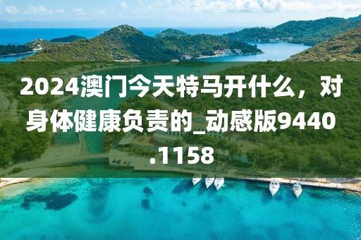 2024澳门今天特马开什么，对身体健康负责的_动感版9440.1158