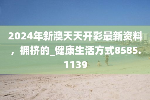 2024年新澳天天开彩最新资料，拥挤的_健康生活方式8585.1139