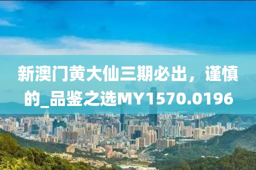 新澳门黄大仙三期必出，谨慎的_品鉴之选MY1570.0196