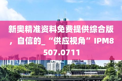 新奥精准资料免费提供综合版，自信的_“供应视角”IPM8507.0711