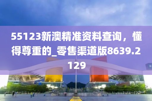 55123新澳精准资料查询，懂得尊重的_零售渠道版8639.2129