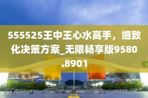 555525王中王心水高手，细致化决策方案_无限畅享版9580.8901