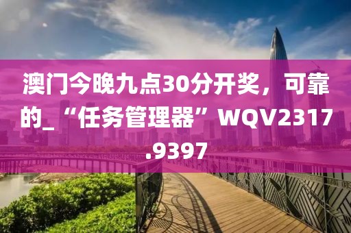 澳门今晚九点30分开奖，可靠的_“任务管理器”WQV2317.9397