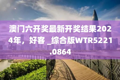 澳门六开奖最新开奖结果2024年，好客 _综合版WTR5221.0864