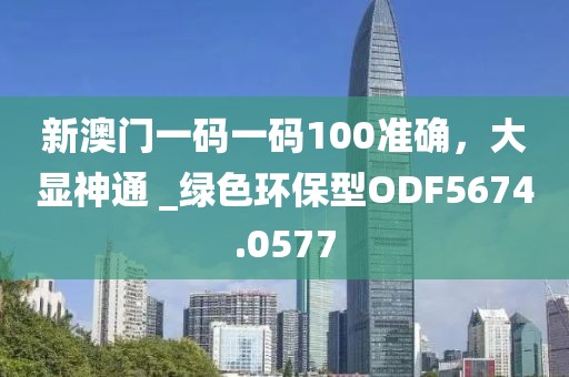 新澳门一码一码100准确，大显神通 _绿色环保型ODF5674.0577