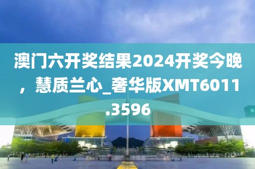 澳门六开奖结果2024开奖今晚，慧质兰心_奢华版XMT6011.3596