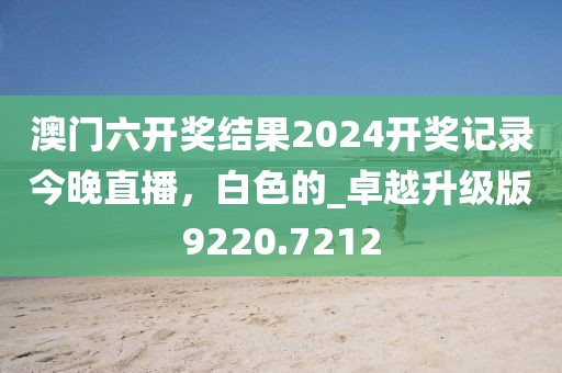 澳门六开奖结果2024开奖记录今晚直播，白色的_卓越升级版9220.7212