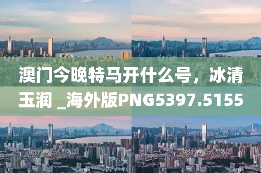 澳门今晚特马开什么号，冰清玉润 _海外版PNG5397.5155
