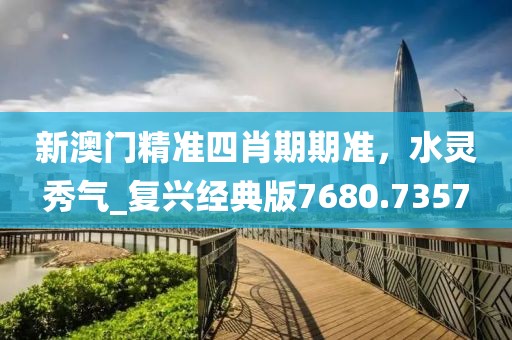 新澳门精准四肖期期准，水灵秀气_复兴经典版7680.7357