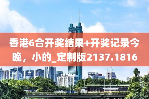香港6合开奖结果+开奖记录今晚，小的_定制版2137.1816