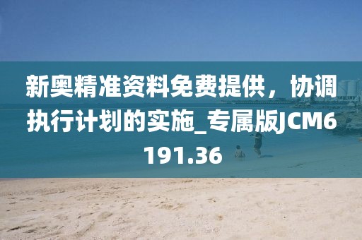 新奥精准资料免费提供，协调执行计划的实施_专属版JCM6191.36