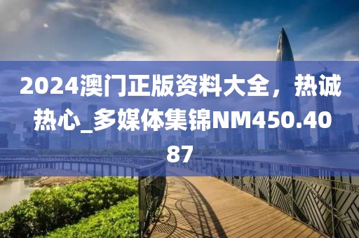 2024澳门正版资料大全，热诚 热心_多媒体集锦NM450.4087
