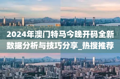 2024年澳门特马今晚开码全新数据分析与技巧分享_热搜推荐