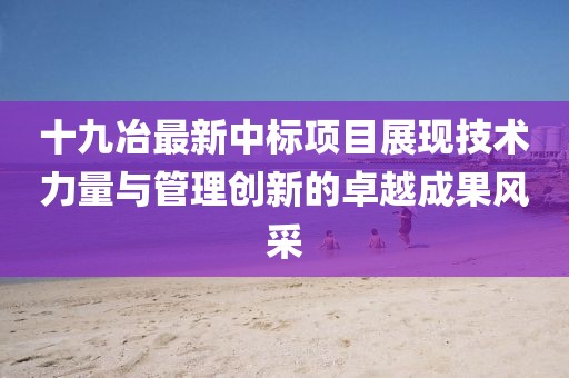 十九冶最新中标项目展现技术力量与管理创新的卓越成果风采