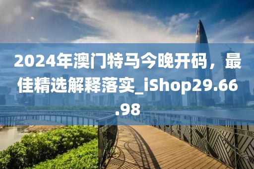 2024年澳门特马今晚开码，最佳精选解释落实_iShop29.66.98