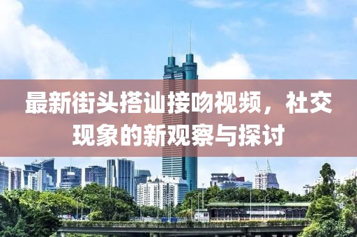 最新街头搭讪接吻视频，社交现象的新观察与探讨