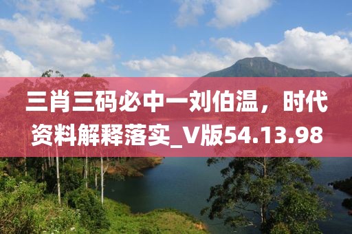 三肖三码必中一刘伯温，时代资料解释落实_V版54.13.98