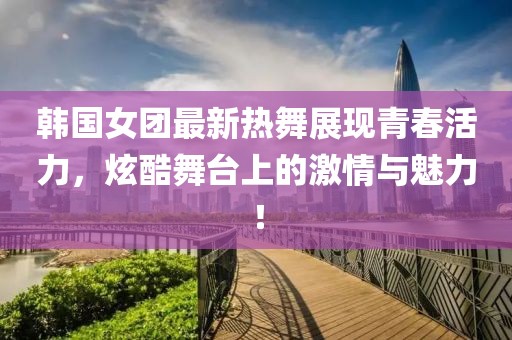 韩国女团最新热舞展现青春活力，炫酷舞台上的激情与魅力！